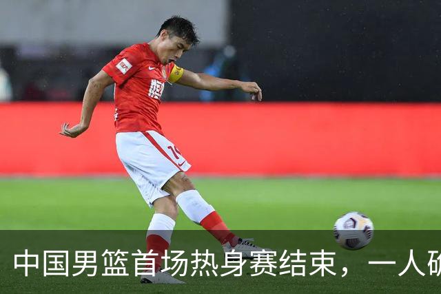 中国男篮首场热身赛结束，一人确定离队 四人免检 两位置争夺白热化